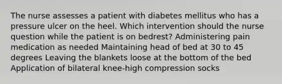 The nurse assesses a patient with diabetes mellitus who has a pressure ulcer on the heel. Which intervention should the nurse question while the patient is on bedrest? Administering pain medication as needed Maintaining head of bed at 30 to 45 degrees Leaving the blankets loose at the bottom of the bed Application of bilateral knee-high compression socks