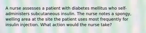 A nurse assesses a patient with diabetes mellitus who self-administers subcutaneous insulin. The nurse notes a spongy, welling area at the site the patient uses most frequently for insulin injection. What action would the nurse take?