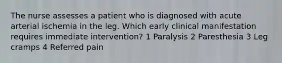 The nurse assesses a patient who is diagnosed with acute arterial ischemia in the leg. Which early clinical manifestation requires immediate intervention? 1 Paralysis 2 Paresthesia 3 Leg cramps 4 Referred pain