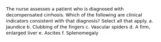 The nurse assesses a patient who is diagnosed with decompensated cirrhosis. Which of the following are clinical indicators consistent with that diagnosis? Select all that apply. a. Jaundice b. Clubbing of the fingers c. Vascular spiders d. A firm, enlarged liver e. Ascites f. Splenomegaly