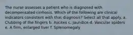 The nurse assesses a patient who is diagnosed with decompensated cirrhosis. Which of the following are clinical indicators consistent with that diagnosis? Select all that apply. a. Clubbing of the fingers b. Ascites c. Jaundice d. Vascular spiders e. A firm, enlarged liver f. Splenomegaly