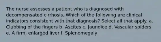 The nurse assesses a patient who is diagnosed with decompensated cirrhosis. Which of the following are clinical indicators consistent with that diagnosis? Select all that apply. a. Clubbing of the fingers b. Ascites c. Jaundice d. Vascular spiders e. A firm, enlarged liver f. Splenomegaly