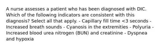 A nurse assesses a patient who has been diagnosed with DIC. Which of the following indicators are consistent with this diagnosis? Select all that apply. - Capillary fill time <3 seconds - Increased breath sounds - Cyanosis in the extremities - Polyuria - Increased blood urea nitrogen (BUN) and creatinine - Dyspnea and hypoxia