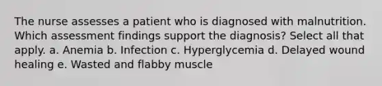 The nurse assesses a patient who is diagnosed with malnutrition. Which assessment findings support the diagnosis? Select all that apply. a. Anemia b. Infection c. Hyperglycemia d. Delayed wound healing e. Wasted and flabby muscle