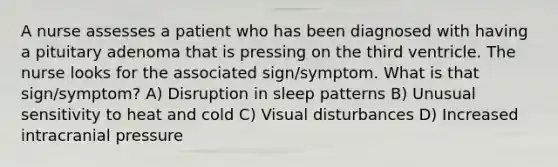 A nurse assesses a patient who has been diagnosed with having a pituitary adenoma that is pressing on the third ventricle. The nurse looks for the associated sign/symptom. What is that sign/symptom? A) Disruption in sleep patterns B) Unusual sensitivity to heat and cold C) Visual disturbances D) Increased intracranial pressure