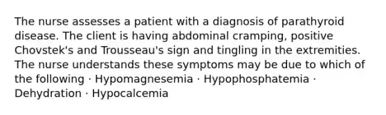 The nurse assesses a patient with a diagnosis of parathyroid disease. The client is having abdominal cramping, positive Chovstek's and Trousseau's sign and tingling in the extremities. The nurse understands these symptoms may be due to which of the following · Hypomagnesemia · Hypophosphatemia · Dehydration · Hypocalcemia