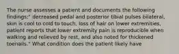 The nurse assesses a patient and documents the following findings:" decreased pedal and posterior tibial pulses bilateral, skin is cool to cold to touch, loss of hair on lower extremities, patient reports that lower extremity pain is reproducible when walking and relieved by rest, and also noted for thickened toenails." What condition does the patient likely have