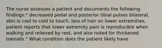 The nurse assesses a patient and documents the following findings:" decreased pedal and posterior tibial pulses bilateral, skin is cool to cold to touch, loss of hair on lower extremities, patient reports that lower extremity pain is reproducible when walking and relieved by rest, and also noted for thickened toenails." What condition does the patient likely have