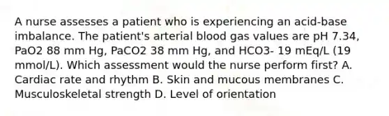 A nurse assesses a patient who is experiencing an acid-base imbalance. The patient's arterial blood gas values are pH 7.34, PaO2 88 mm Hg, PaCO2 38 mm Hg, and HCO3- 19 mEq/L (19 mmol/L). Which assessment would the nurse perform first? A. Cardiac rate and rhythm B. Skin and mucous membranes C. Musculoskeletal strength D. Level of orientation