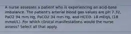 A nurse assesses a patient who is experiencing an acid-base imbalance. The patient's arterial blood gas values are pH 7.32, PaO2 94 mm Hg, PaCO2 34 mm Hg, and HCO3- 18 mEq/L (18 mmol/L). For which clinical manifestations would the nurse assess? Select all that apply.