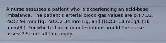 A nurse assesses a patient who is experiencing an acid-base imbalance. The patient's arterial blood gas values are pH 7.32, PaO2 94 mm Hg, PaCO2 34 mm Hg, and HCO3- 18 mEq/L (18 mmol/L). For which clinical manifestations would the nurse assess? Select all that apply.