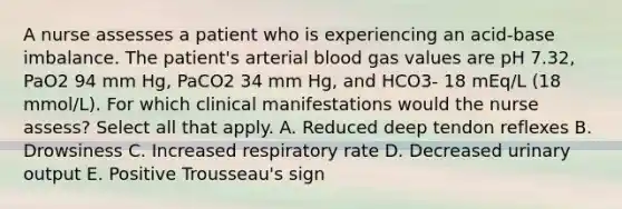 A nurse assesses a patient who is experiencing an acid-base imbalance. The patient's arterial blood gas values are pH 7.32, PaO2 94 mm Hg, PaCO2 34 mm Hg, and HCO3- 18 mEq/L (18 mmol/L). For which clinical manifestations would the nurse assess? Select all that apply. A. Reduced deep tendon reflexes B. Drowsiness C. Increased respiratory rate D. Decreased urinary output E. Positive Trousseau's sign