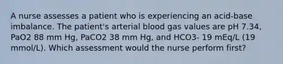 A nurse assesses a patient who is experiencing an acid-base imbalance. The patient's arterial blood gas values are pH 7.34, PaO2 88 mm Hg, PaCO2 38 mm Hg, and HCO3- 19 mEq/L (19 mmol/L). Which assessment would the nurse perform first?