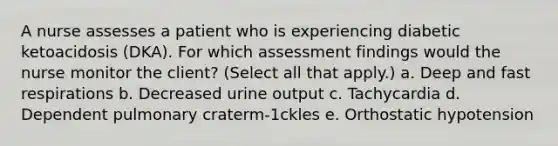 A nurse assesses a patient who is experiencing diabetic ketoacidosis (DKA). For which assessment findings would the nurse monitor the client? (Select all that apply.) a. Deep and fast respirations b. Decreased urine output c. Tachycardia d. Dependent pulmonary craterm-1ckles e. Orthostatic hypotension