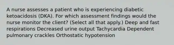 A nurse assesses a patient who is experiencing diabetic ketoacidosis (DKA). For which assessment findings would the nurse monitor the client? (Select all that apply.) Deep and fast respirations Decreased urine output Tachycardia Dependent pulmonary crackles Orthostatic hypotension