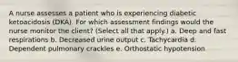 A nurse assesses a patient who is experiencing diabetic ketoacidosis (DKA). For which assessment findings would the nurse monitor the client? (Select all that apply.) a. Deep and fast respirations b. Decreased urine output c. Tachycardia d. Dependent pulmonary crackles e. Orthostatic hypotension