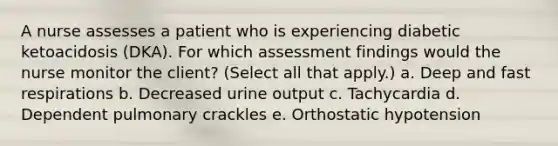 A nurse assesses a patient who is experiencing diabetic ketoacidosis (DKA). For which assessment findings would the nurse monitor the client? (Select all that apply.) a. Deep and fast respirations b. Decreased urine output c. Tachycardia d. Dependent pulmonary crackles e. Orthostatic hypotension