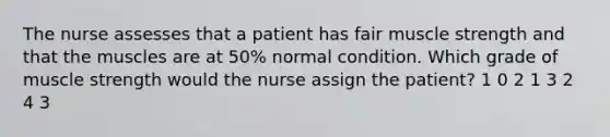 The nurse assesses that a patient has fair muscle strength and that the muscles are at 50% normal condition. Which grade of muscle strength would the nurse assign the patient? 1 0 2 1 3 2 4 3