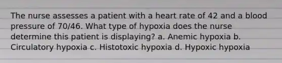 The nurse assesses a patient with a heart rate of 42 and a blood pressure of 70/46. What type of hypoxia does the nurse determine this patient is displaying? a. Anemic hypoxia b. Circulatory hypoxia c. Histotoxic hypoxia d. Hypoxic hypoxia