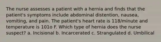 The nurse assesses a patient with a hernia and finds that the patient's symptoms include abdominal distention, nausea, vomiting, and pain. The patient's heart rate is 118/minute and temperature is 101o F. Which type of hernia does the nurse suspect? a. Incisional b. Incarcerated c. Strangulated d. Umbilical