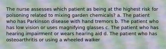 The nurse assesses which patient as being at the highest risk for poisoning related to mixing garden chemicals? a. The patient who has Parkinson disease with hand tremors b. The patient who has low vision or uses magnifying glasses c. The patient who has hearing impairment or wears hearing aid d. The patient who has osteoarthritis or using a wheeled walker