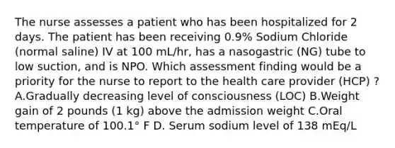 The nurse assesses a patient who has been hospitalized for 2 days. The patient has been receiving 0.9% Sodium Chloride (normal saline) IV at 100 mL/hr, has a nasogastric (NG) tube to low suction, and is NPO. Which assessment finding would be a priority for the nurse to report to the health care provider (HCP) ? A.Gradually decreasing level of consciousness (LOC) B.Weight gain of 2 pounds (1 kg) above the admission weight C.Oral temperature of 100.1° F D. Serum sodium level of 138 mEq/L