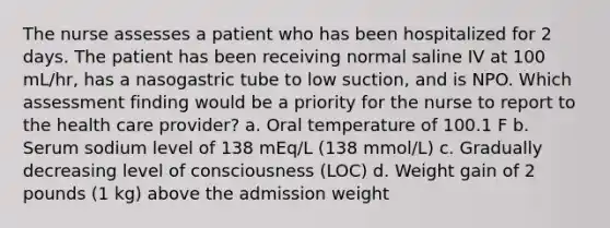 The nurse assesses a patient who has been hospitalized for 2 days. The patient has been receiving normal saline IV at 100 mL/hr, has a nasogastric tube to low suction, and is NPO. Which assessment finding would be a priority for the nurse to report to the health care provider? a. Oral temperature of 100.1 F b. Serum sodium level of 138 mEq/L (138 mmol/L) c. Gradually decreasing level of consciousness (LOC) d. Weight gain of 2 pounds (1 kg) above the admission weight