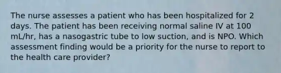 The nurse assesses a patient who has been hospitalized for 2 days. The patient has been receiving normal saline IV at 100 mL/hr, has a nasogastric tube to low suction, and is NPO. Which assessment finding would be a priority for the nurse to report to the health care provider?