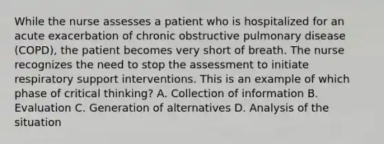 While the nurse assesses a patient who is hospitalized for an acute exacerbation of chronic obstructive pulmonary disease (COPD), the patient becomes very short of breath. The nurse recognizes the need to stop the assessment to initiate respiratory support interventions. This is an example of which phase of critical thinking? A. Collection of information B. Evaluation C. Generation of alternatives D. Analysis of the situation