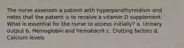 The nurse assesses a patient with hyperparathyroidism and notes that the patient is to receive a vitamin D supplement. What is essential for the nurse to assess initially? a. Urinary output b. Hemoglobin and hematocrit c. Clotting factors d. Calcium levels