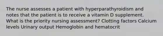 The nurse assesses a patient with hyperparathyroidism and notes that the patient is to receive a vitamin D supplement. What is the priority nursing assessment? Clotting factors Calcium levels Urinary output Hemoglobin and hematocrit