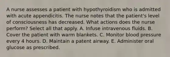 A nurse assesses a patient with hypothyroidism who is admitted with acute appendicitis. The nurse notes that the patient's level of consciousness has decreased. What actions does the nurse perform? Select all that apply. A. Infuse intravenous fluids. B. Cover the patient with warm blankets. C. Monitor blood pressure every 4 hours. D. Maintain a patent airway. E. Administer oral glucose as prescribed.