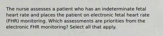 The nurse assesses a patient who has an indeterminate fetal heart rate and places the patient on electronic fetal heart rate (FHR) monitoring. Which assessments are priorities from the electronic FHR monitoring? Select all that apply.