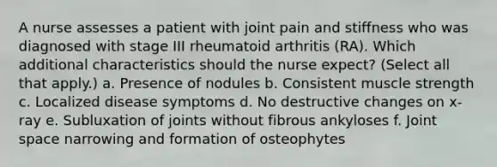 A nurse assesses a patient with joint pain and stiffness who was diagnosed with stage III rheumatoid arthritis (RA). Which additional characteristics should the nurse expect? (Select all that apply.) a. Presence of nodules b. Consistent muscle strength c. Localized disease symptoms d. No destructive changes on x-ray e. Subluxation of joints without fibrous ankyloses f. Joint space narrowing and formation of osteophytes