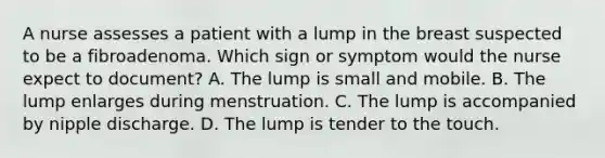 A nurse assesses a patient with a lump in the breast suspected to be a fibroadenoma. Which sign or symptom would the nurse expect to document? A. The lump is small and mobile. B. The lump enlarges during menstruation. C. The lump is accompanied by nipple discharge. D. The lump is tender to the touch.