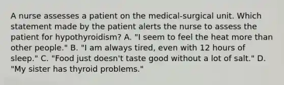 A nurse assesses a patient on the medical-surgical unit. Which statement made by the patient alerts the nurse to assess the patient for hypothyroidism? A. "I seem to feel the heat more than other people." B. "I am always tired, even with 12 hours of sleep." C. "Food just doesn't taste good without a lot of salt." D. "My sister has thyroid problems."