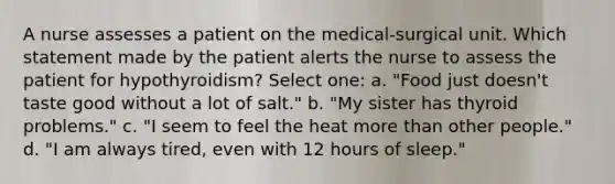 A nurse assesses a patient on the medical-surgical unit. Which statement made by the patient alerts the nurse to assess the patient for hypothyroidism? Select one: a. "Food just doesn't taste good without a lot of salt." b. "My sister has thyroid problems." c. "I seem to feel the heat more than other people." d. "I am always tired, even with 12 hours of sleep."