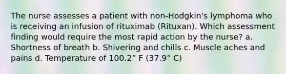 The nurse assesses a patient with non-Hodgkin's lymphoma who is receiving an infusion of rituximab (Rituxan). Which assessment finding would require the most rapid action by the nurse? a. Shortness of breath b. Shivering and chills c. Muscle aches and pains d. Temperature of 100.2° F (37.9° C)