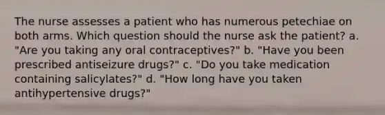 The nurse assesses a patient who has numerous petechiae on both arms. Which question should the nurse ask the patient? a. "Are you taking any oral contraceptives?" b. "Have you been prescribed antiseizure drugs?" c. "Do you take medication containing salicylates?" d. "How long have you taken antihypertensive drugs?"