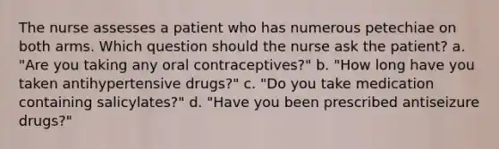 The nurse assesses a patient who has numerous petechiae on both arms. Which question should the nurse ask the patient? a. "Are you taking any oral contraceptives?" b. "How long have you taken antihypertensive drugs?" c. "Do you take medication containing salicylates?" d. "Have you been prescribed antiseizure drugs?"