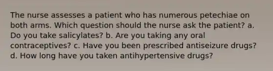 The nurse assesses a patient who has numerous petechiae on both arms. Which question should the nurse ask the patient? a. Do you take salicylates? b. Are you taking any oral contraceptives? c. Have you been prescribed antiseizure drugs? d. How long have you taken antihypertensive drugs?