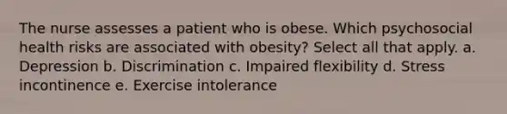 The nurse assesses a patient who is obese. Which psychosocial health risks are associated with obesity? Select all that apply. a. Depression b. Discrimination c. Impaired flexibility d. Stress incontinence e. Exercise intolerance