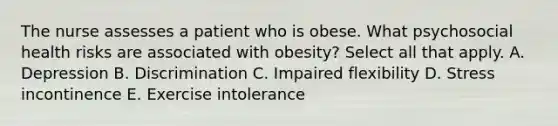 The nurse assesses a patient who is obese. What psychosocial health risks are associated with obesity? Select all that apply. A. Depression B. Discrimination C. Impaired flexibility D. Stress incontinence E. Exercise intolerance