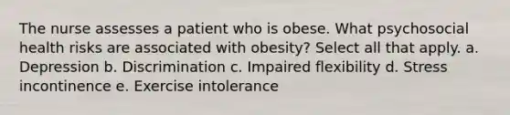 The nurse assesses a patient who is obese. What psychosocial health risks are associated with obesity? Select all that apply. a. Depression b. Discrimination c. Impaired flexibility d. Stress incontinence e. Exercise intolerance