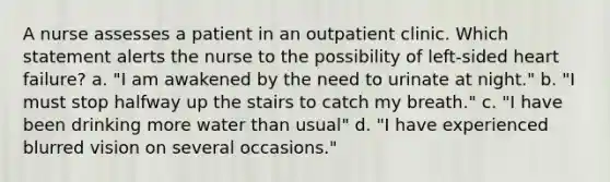 A nurse assesses a patient in an outpatient clinic. Which statement alerts the nurse to the possibility of left-sided heart failure? a. "I am awakened by the need to urinate at night." b. "I must stop halfway up the stairs to catch my breath." c. "I have been drinking more water than usual" d. "I have experienced blurred vision on several occasions."