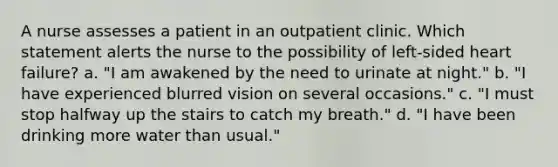 A nurse assesses a patient in an outpatient clinic. Which statement alerts the nurse to the possibility of left-sided heart failure? a. "I am awakened by the need to urinate at night." b. "I have experienced blurred vision on several occasions." c. "I must stop halfway up the stairs to catch my breath." d. "I have been drinking more water than usual."