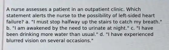 A nurse assesses a patient in an outpatient clinic. Which statement alerts the nurse to the possibility of left-sided heart failure? a. "I must stop halfway up the stairs to catch my breath." b. "I am awakened by the need to urinate at night." c. "I have been drinking more water than usual." d. "I have experienced blurred vision on several occasions."