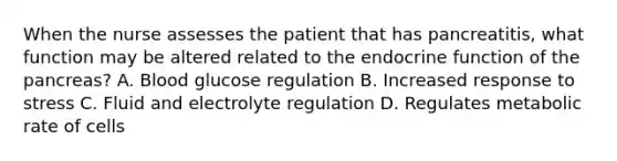 When the nurse assesses the patient that has pancreatitis, what function may be altered related to the endocrine function of the pancreas? A. Blood glucose regulation B. Increased response to stress C. Fluid and electrolyte regulation D. Regulates metabolic rate of cells