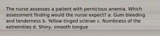 The nurse assesses a patient with pernicious anemia. Which assessment finding would the nurse expect? a. Gum bleeding and tenderness b. Yellow-tinged sclerae c. Numbness of the extremities d. Shiny, smooth tongue