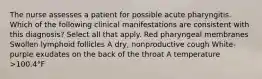 The nurse assesses a patient for possible acute pharyngitis. Which of the following clinical manifestations are consistent with this diagnosis? Select all that apply. Red pharyngeal membranes Swollen lymphoid follicles A dry, nonproductive cough White-purple exudates on the back of the throat A temperature >100.4°F